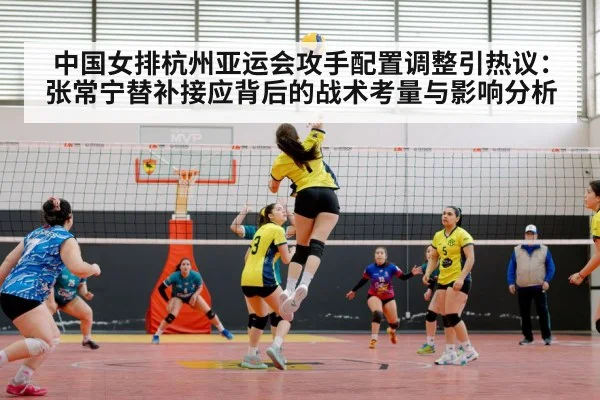 中国女排杭州亚运会攻手配置调整引热议：张常宁替补接应背后的战术考量与影响分析
