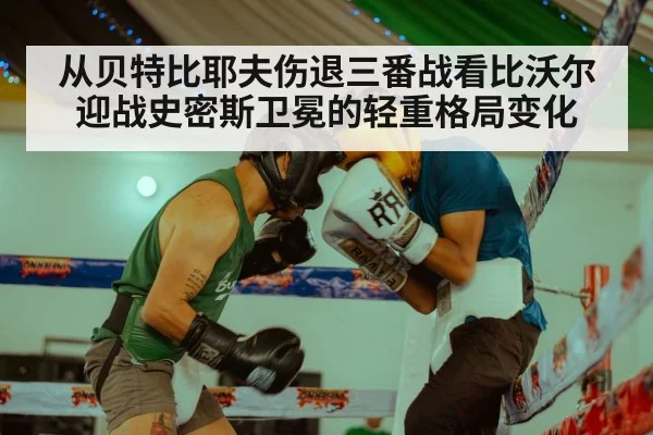 从贝特比耶夫伤退三番战看比沃尔迎战史密斯卫冕的轻重格局变化